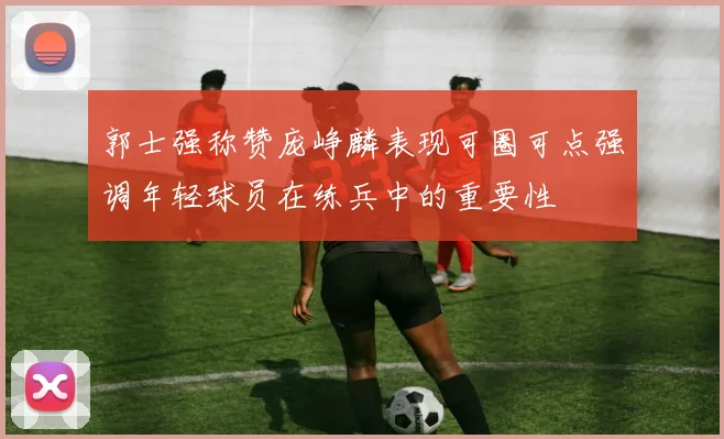 郭士强称赞庞峥麟表现可圈可点强调年轻球员在练兵中的重要性