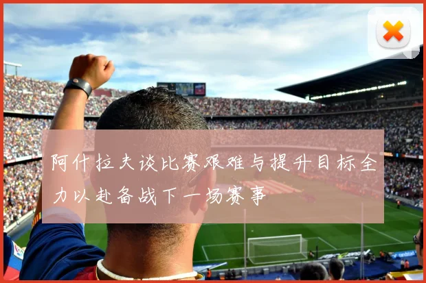 阿什拉夫谈比赛艰难与提升目标全力以赴备战下一场赛事