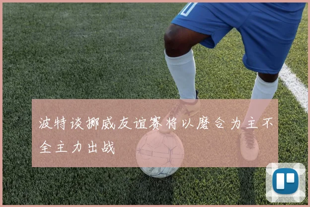 波特谈挪威友谊赛将以磨合为主不全主力出战