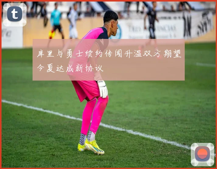 库里与勇士续约传闻升温双方期望今夏达成新协议