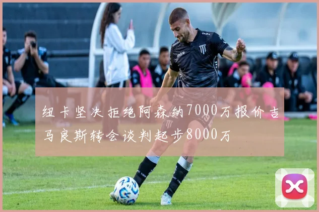 纽卡坚决拒绝阿森纳7000万报价吉马良斯转会谈判起步8000万