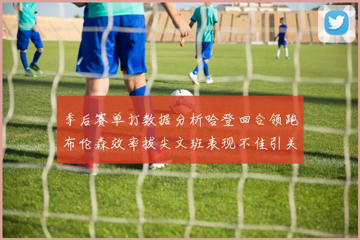 季后赛单打数据分析哈登回合领跑布伦森效率拔尖文班表现不佳引关注