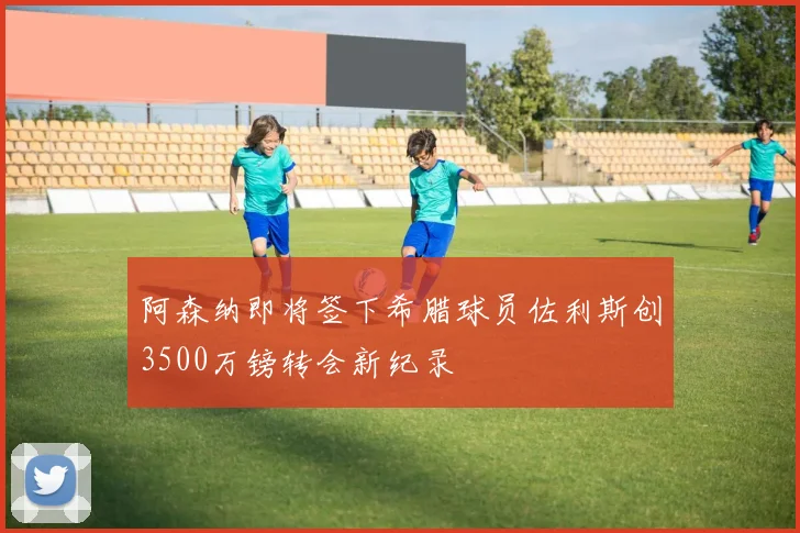 阿森纳即将签下希腊球员佐利斯创3500万镑转会新纪录