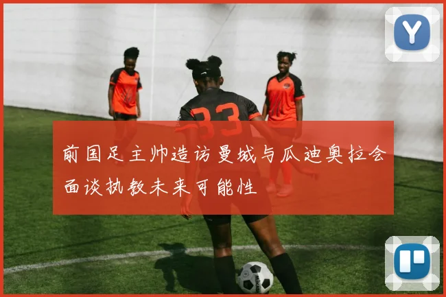 前国足主帅造访曼城与瓜迪奥拉会面谈执教未来可能性