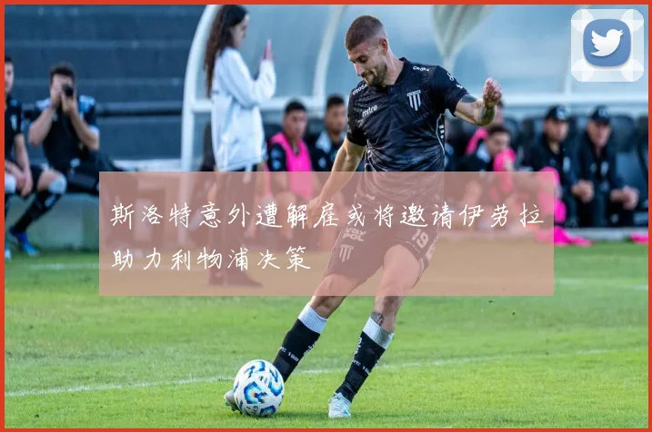 斯洛特意外遭解雇或将邀请伊劳拉助力利物浦决策