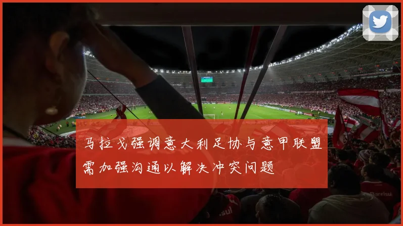 马拉戈强调意大利足协与意甲联盟需加强沟通以解决冲突问题