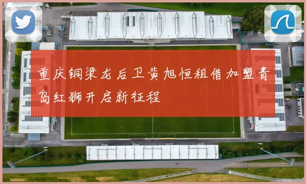 重庆铜梁龙后卫黄旭恒租借加盟青岛红狮开启新征程