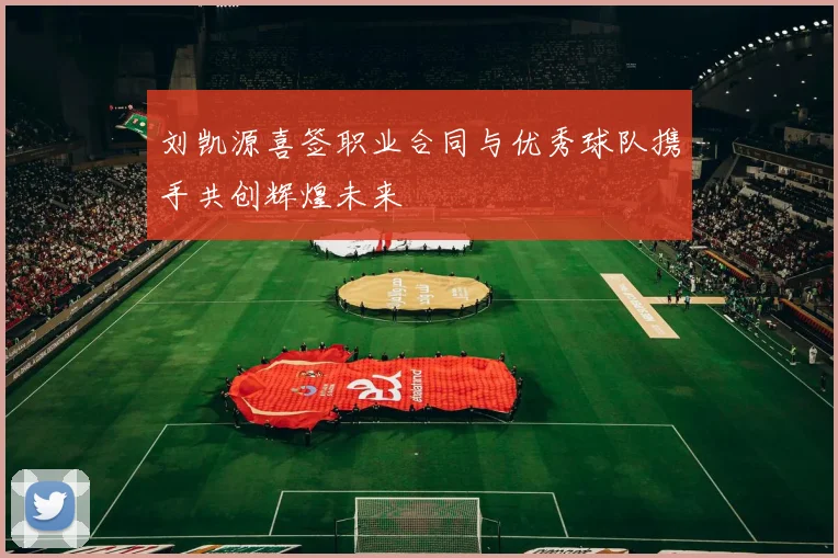 刘凯源喜签职业合同与优秀球队携手共创辉煌未来