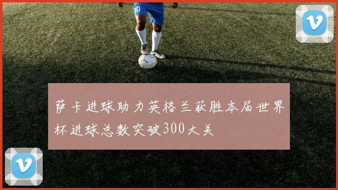 萨卡进球助力英格兰获胜本届世界杯进球总数突破300大关