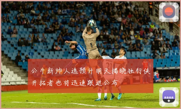 公牛新帅人选预计明天揭晓独行侠开拓者也将迅速跟进公布