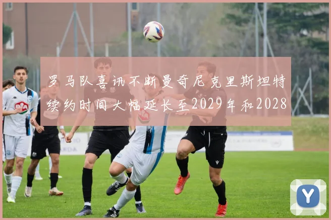 罗马队喜讯不断曼奇尼克里斯坦特续约时间大幅延长至2029年和2028年