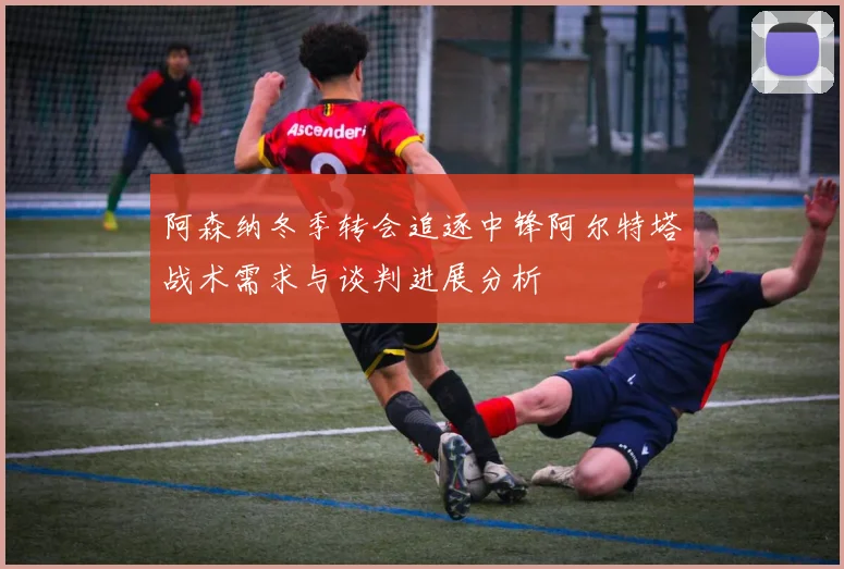 阿森纳冬季转会追逐中锋阿尔特塔战术需求与谈判进展分析