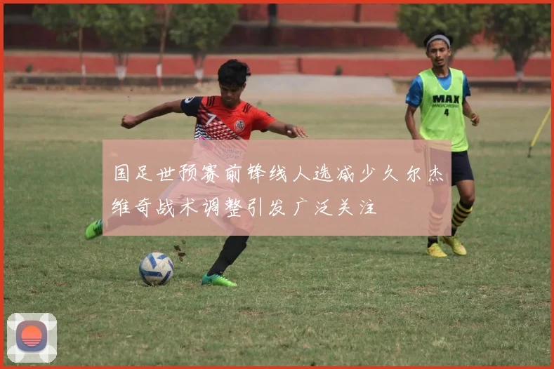 国足世预赛前锋线人选减少久尔杰维奇战术调整引发广泛关注