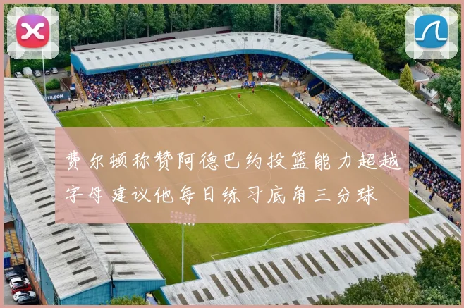 费尔顿称赞阿德巴约投篮能力超越字母建议他每日练习底角三分球