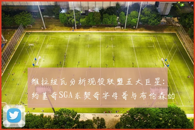 维拉纽瓦分析现役联盟五大巨星：约基奇SGA东契奇字母哥与布伦森的表现与影响