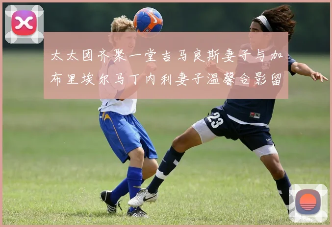 太太团齐聚一堂吉马良斯妻子与加布里埃尔马丁内利妻子温馨合影留念