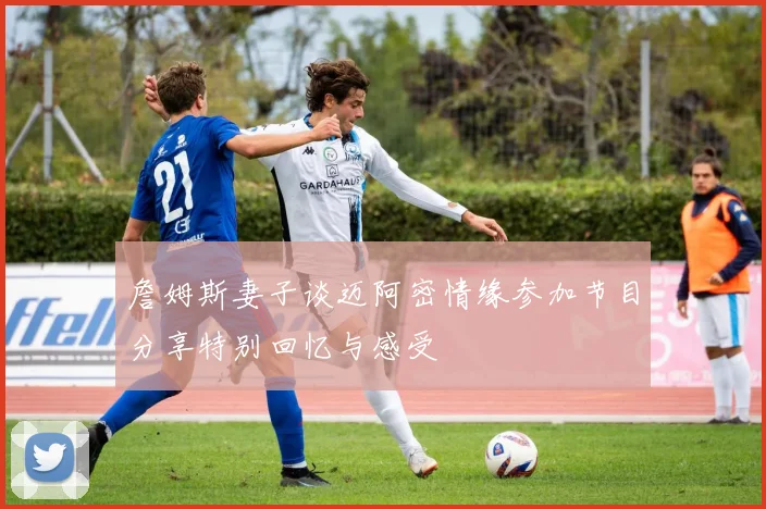 詹姆斯妻子谈迈阿密情缘参加节目分享特别回忆与感受