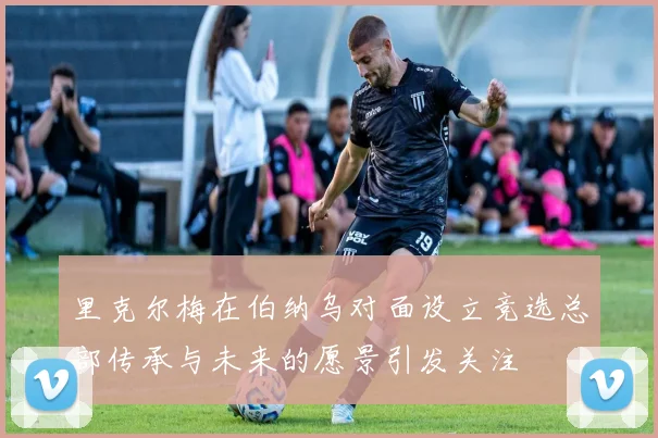 里克尔梅在伯纳乌对面设立竞选总部传承与未来的愿景引发关注