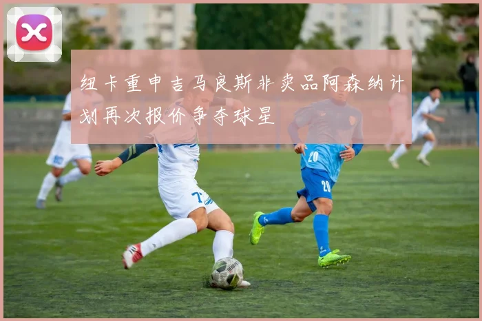 纽卡重申吉马良斯非卖品阿森纳计划再次报价争夺球星