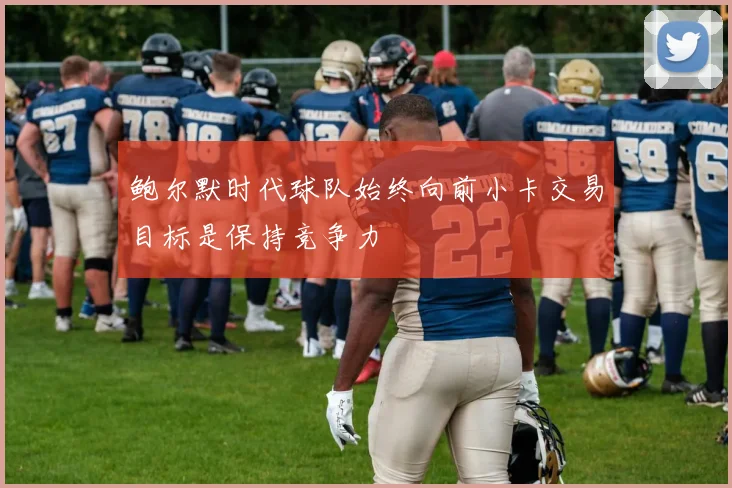 鲍尔默时代球队始终向前小卡交易目标是保持竞争力