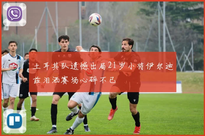 土耳其队遗憾出局21岁小将伊尔迪兹泪洒赛场心碎不已
