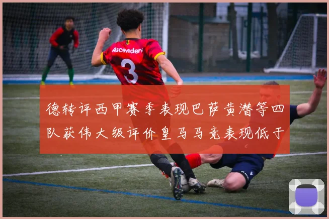 德转评西甲赛季表现巴萨黄潜等四队获伟大级评价皇马马竞表现低于预期